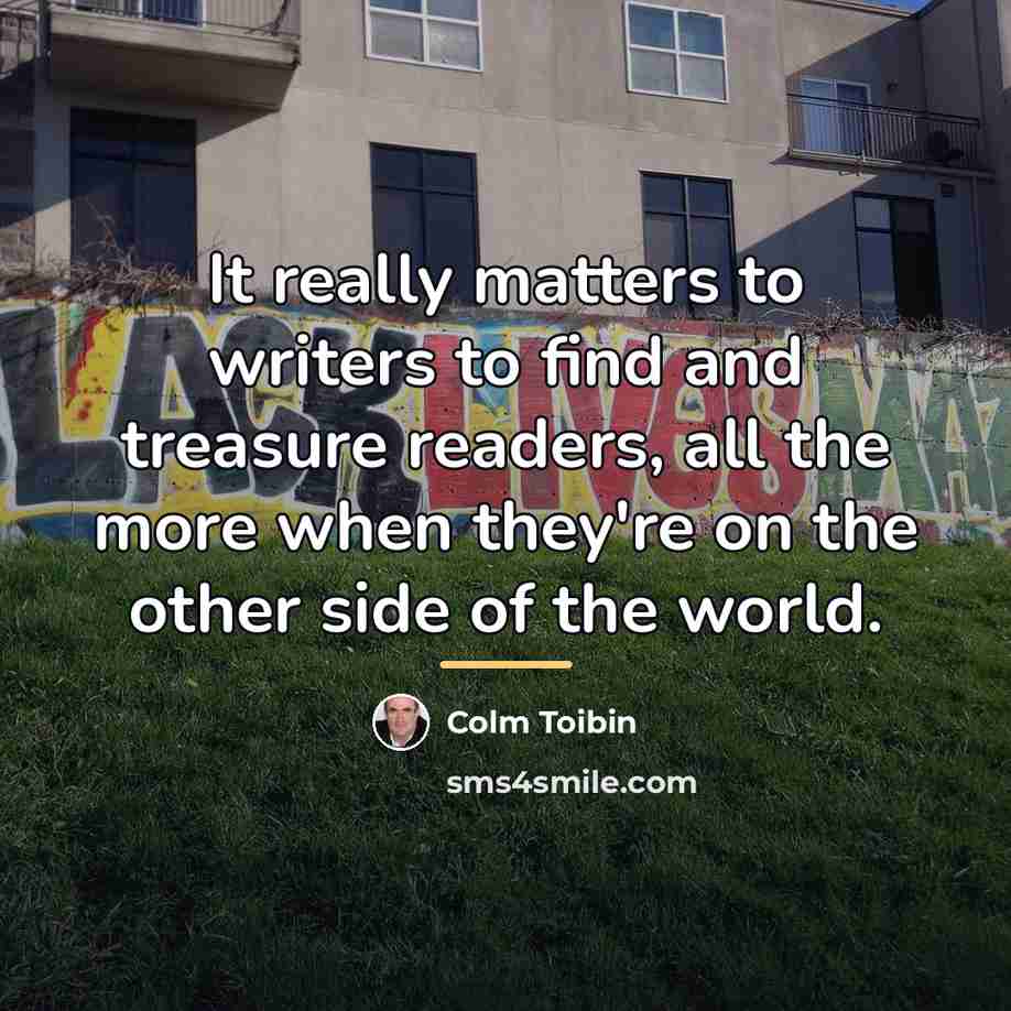 “It really matters to writers to find and treasure readers,…” quote by Colm Toibin