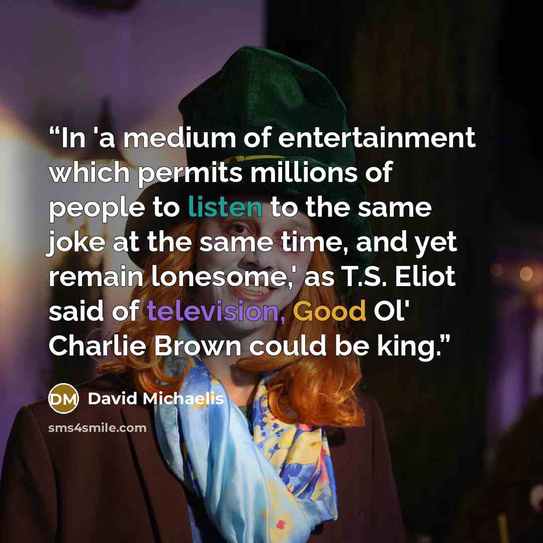 “In 'a medium of entertainment which permits millions of people to listen to the same joke at the same time, and yet remain lonesome,' as T.S. Eliot said of television, Good Ol' Charlie Brown could be king.” quote by David Michaelis
