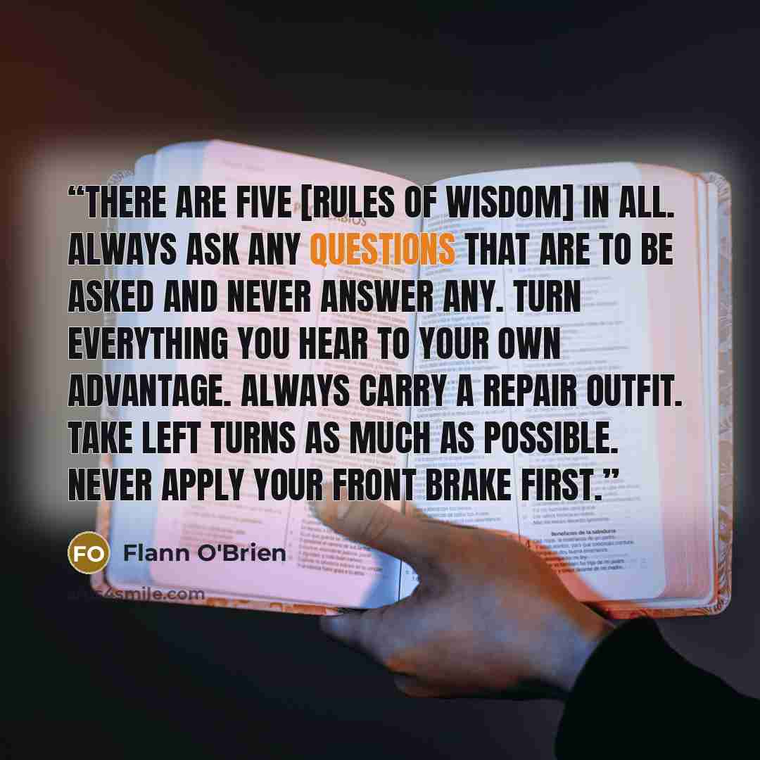 “There are five [rules of wisdom] in all. Always ask any questions that are to be asked and never answer any. Turn everything you hear to your own advantage. Always carry a repair outfit. Take left turns as much as possible. Never apply your front brake first.” quote by Flann O'Brien