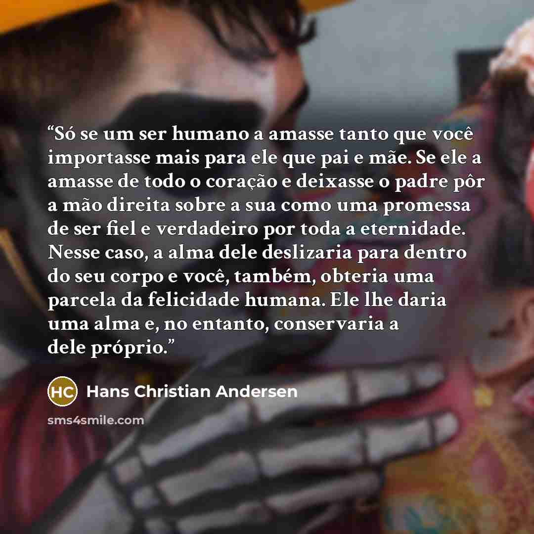 “Só se um ser humano a amasse tanto que você importasse mais para ele que pai e mãe. Se ele a amasse de todo o coração e deixasse o padre pôr a mão direita sobre a sua como uma promessa de ser fiel e verdadeiro por toda a eternidade. Nesse caso, a alma dele deslizaria para dentro do seu corpo e…” quote by Hans Christian Andersen