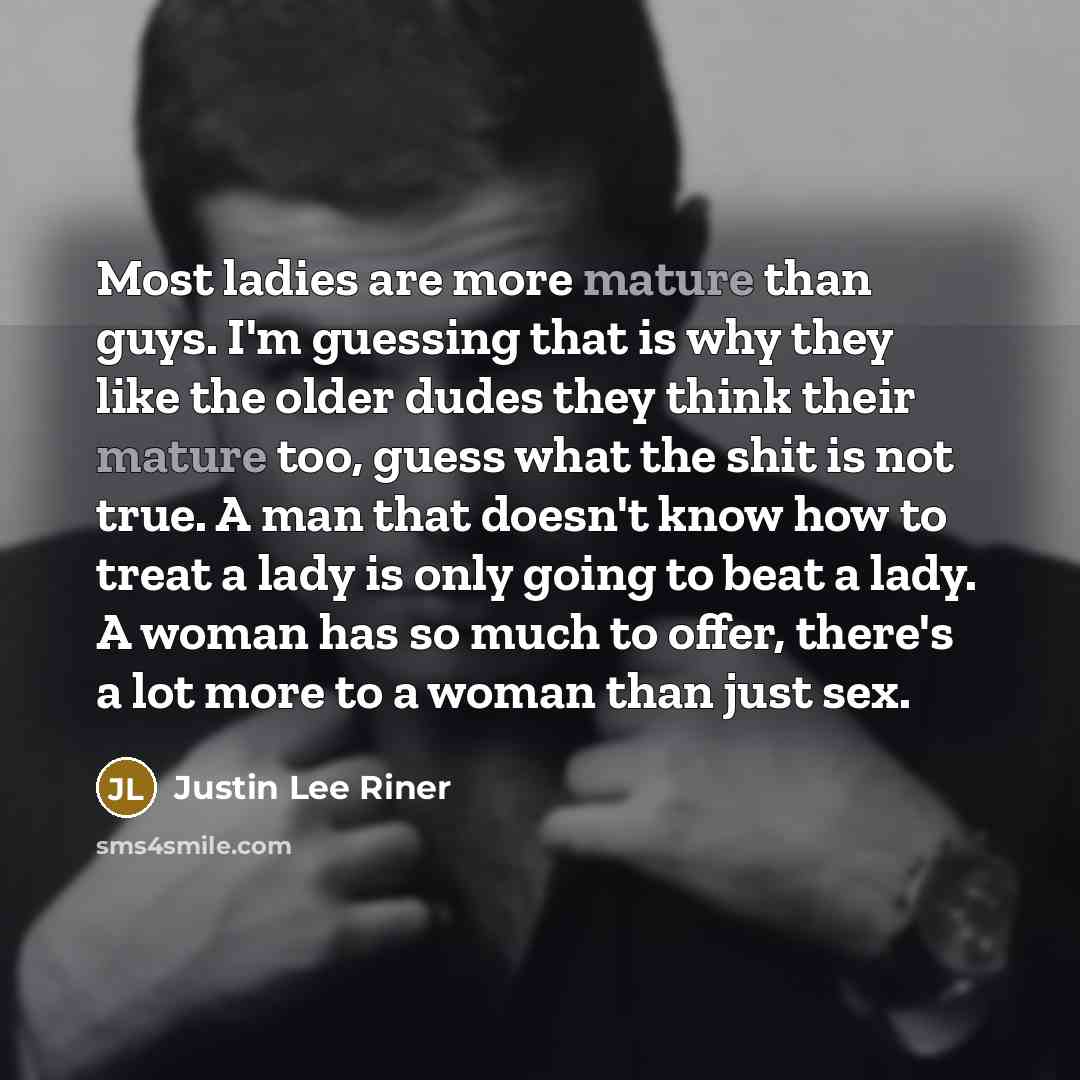 “Most ladies are more mature than guys. I'm guessing that is why they like the older dudes they think their mature too, guess what the shit is not true. A man that doesn't know how to treat a lady is only going to beat a lady. A woman has so much to offer, there's a lot more to a woman than just sex.” quote by Justin Lee Riner