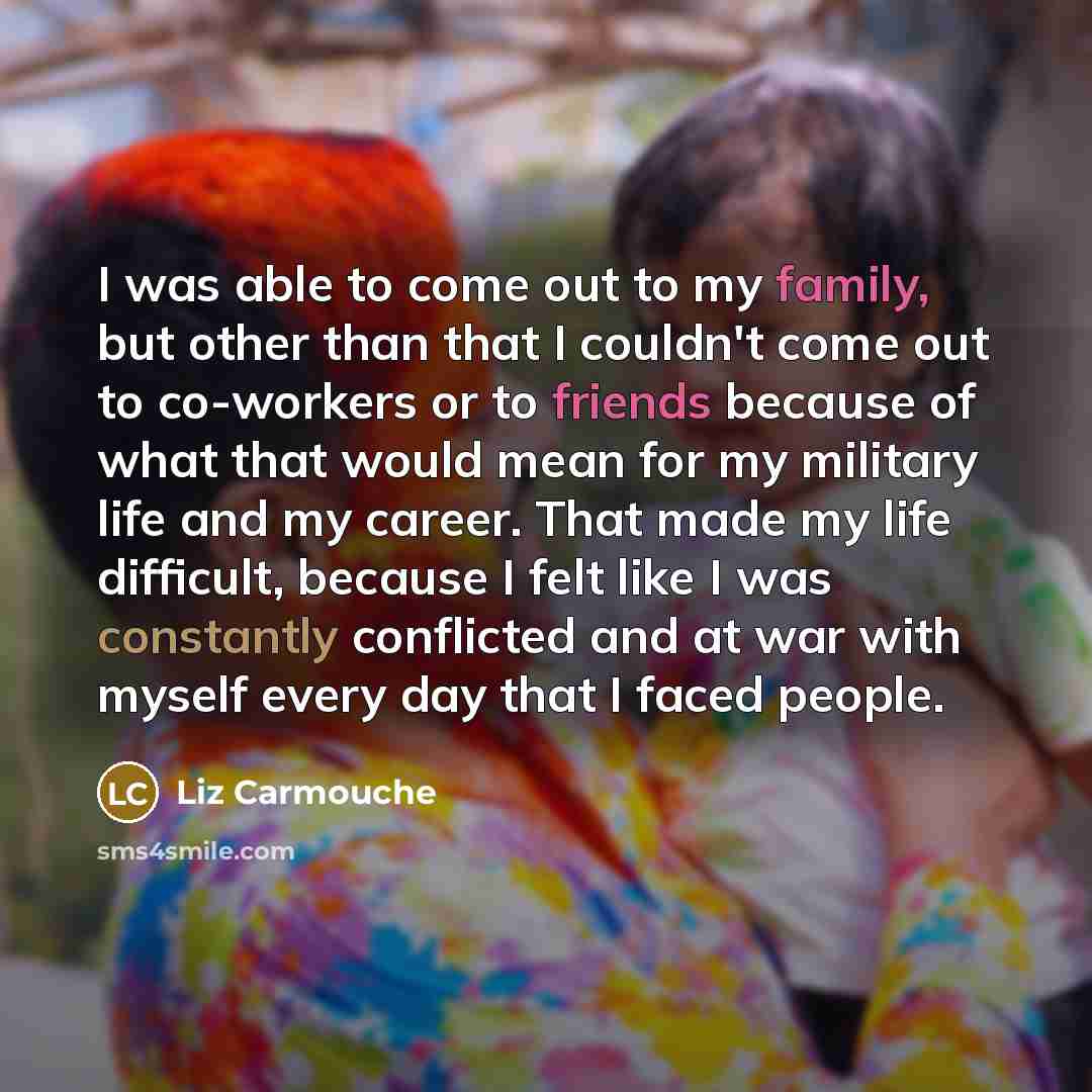 “I was able to come out to my family, but other than that I couldn't come out to co-workers or to friends because of what that would mean for my military life and my career. That made my life difficult, because I felt like I was constantly conflicted and at war with myself every day that I faced…” quote by Liz Carmouche