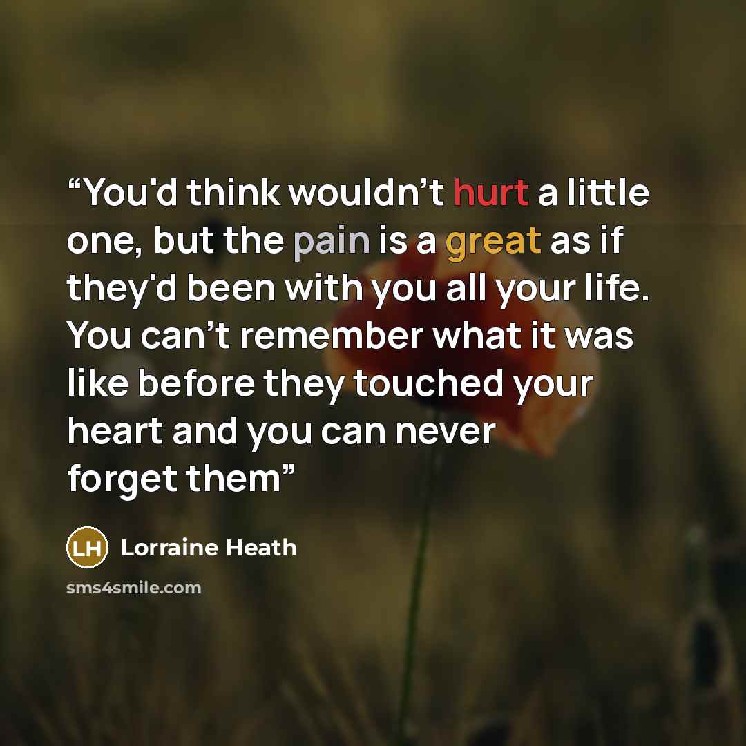 “You'd think wouldn't hurt a little one, but the pain is a great as if they'd been with you all your life. You can't remember what it was like before they touched your heart and you can never forget them” quote by Lorraine Heath
