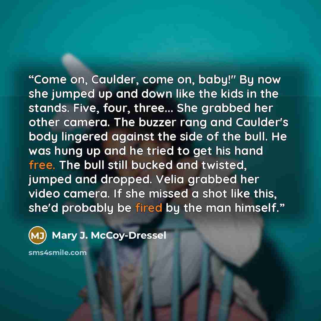 “Come on, Caulder, come on, baby!" By now she jumped up and down like the kids in the stands. Five, four, three... She grabbed her other camera. The buzzer rang and Caulder's body lingered against the side of the bull. He was hung up and he tried to get his hand free. The bull still bucked and…” quote by Mary J. McCoy-Dressel