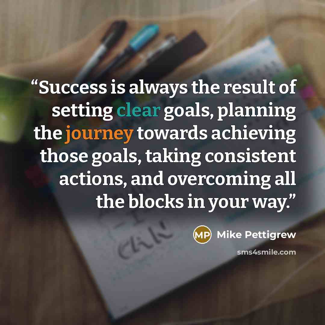 “Success is always the result of setting clear goals, planning the journey towards achieving those goals, taking consistent actions, and overcoming all the blocks in your way.” quote by Mike Pettigrew