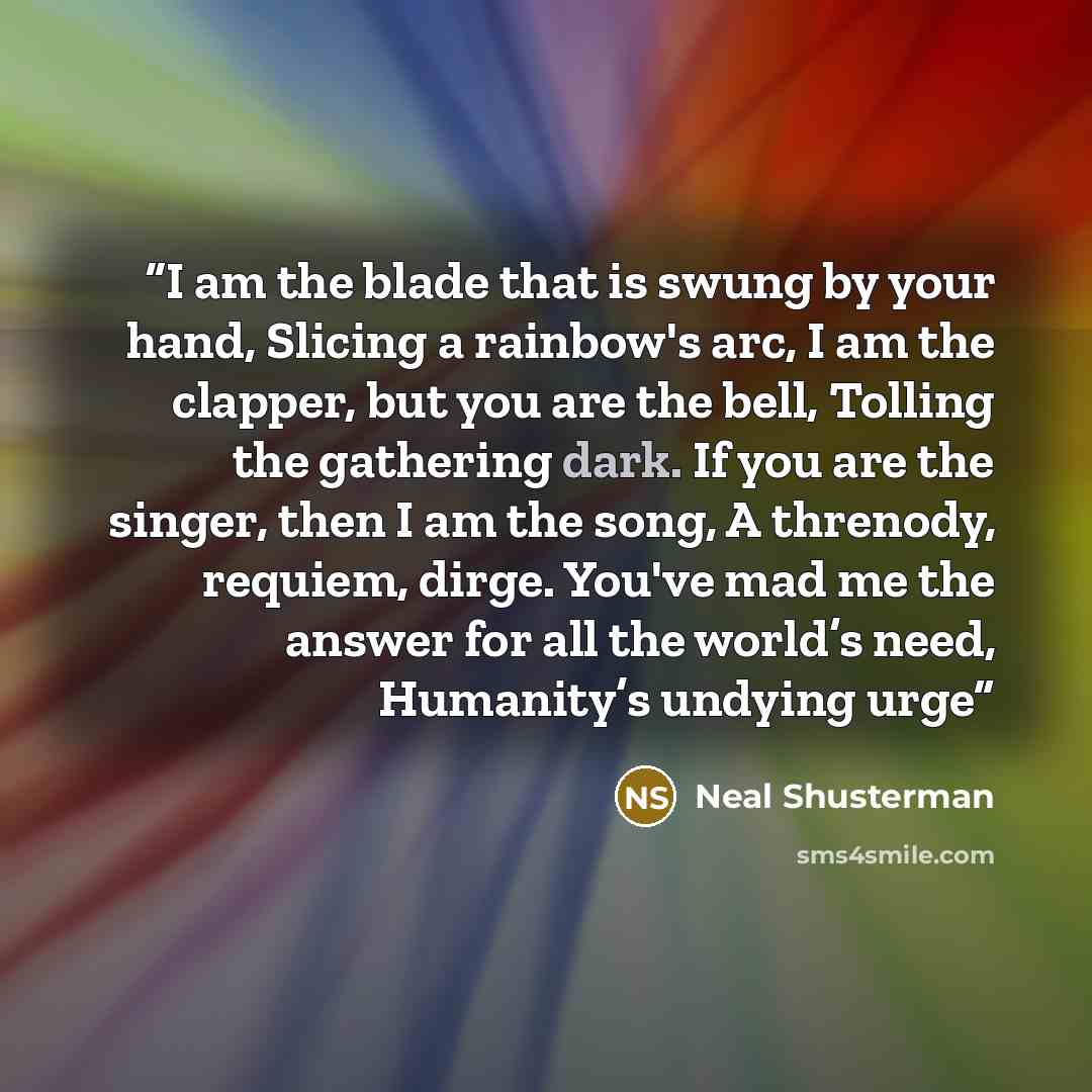“I am the blade that is swung by your hand, Slicing a rainbow's arc, I am the clapper, but you are the bell, Tolling the gathering dark. If you are the singer, then I am the song, A threnody, requiem, dirge. You've mad me the answer for all the world’s need, Humanity’s undying urge” quote by Neal Shusterman