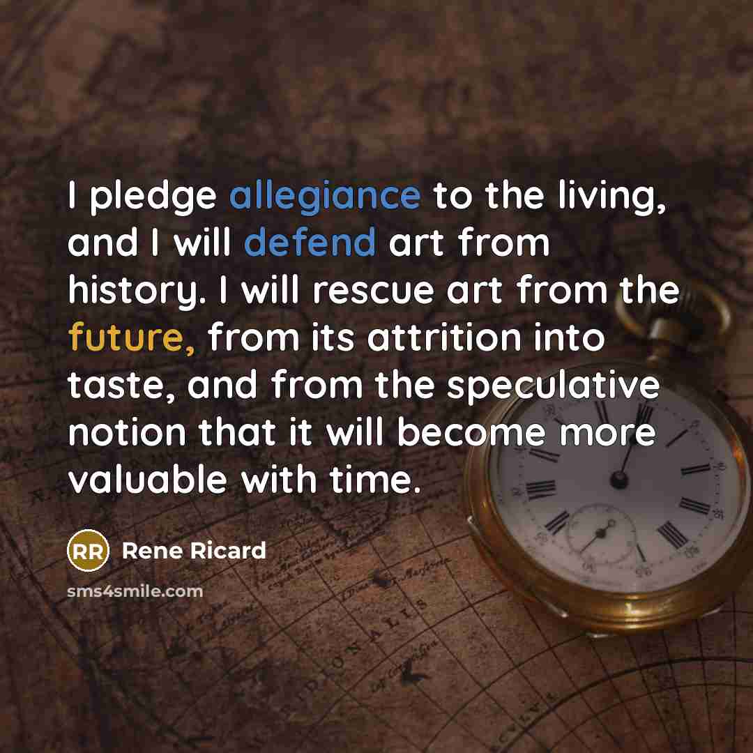 “I pledge allegiance to the living, and I will defend art from history. I will rescue art from the future, from its attrition into taste, and from the speculative notion that it will become more valuable with time.” quote by Rene Ricard