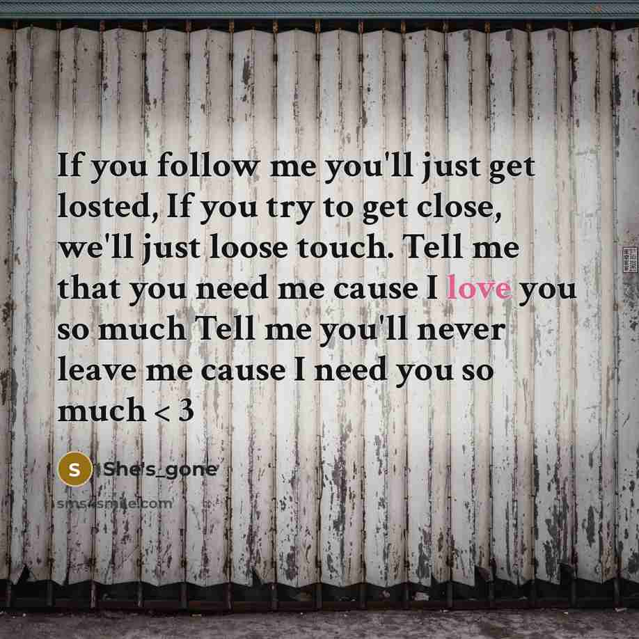 “If you follow me you'll just get losted, If you try to get close, we'll just loose touch. Tell me that you need me cause I love you so much Tell me you'll never leave me cause I need you so much < 3” quote by She's_gone