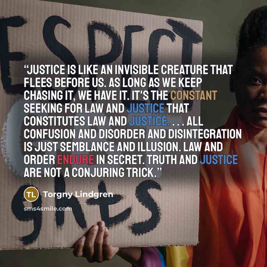 “Justice is like an invisible creature that flees before us. As long as we keep chasing it, we have it. It's the constant seeking for law and justice that constitutes law and justice. . . . All confusion and disorder and disintegration is just semblance and illusion. Law and order endure in secret…” quote by Torgny Lindgren