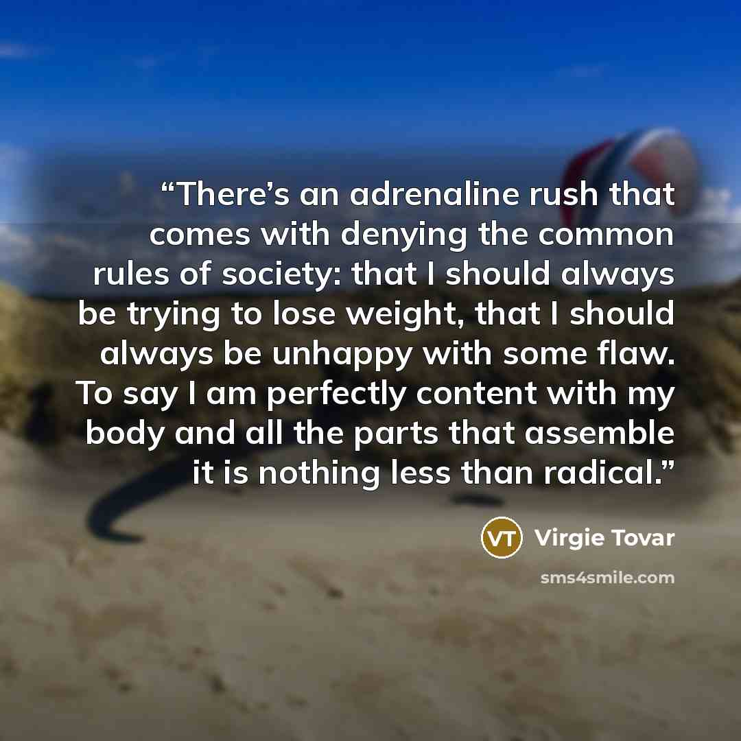“There’s an adrenaline rush that comes with denying the common rules of society: that I should always be trying to lose weight, that I should always be unhappy with some flaw. To say I am perfectly content with my body and all the parts that assemble it is nothing less than radical.” quote by Virgie Tovar