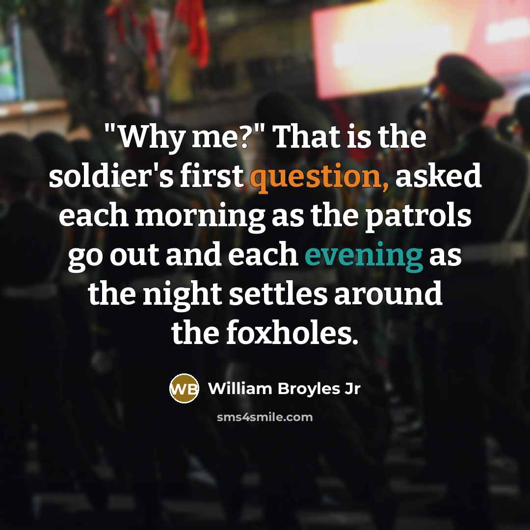 “"Why me?" That is the soldier's first question, asked each morning as the patrols go out and each evening as the night settles around the foxholes.” quote by William Broyles Jr