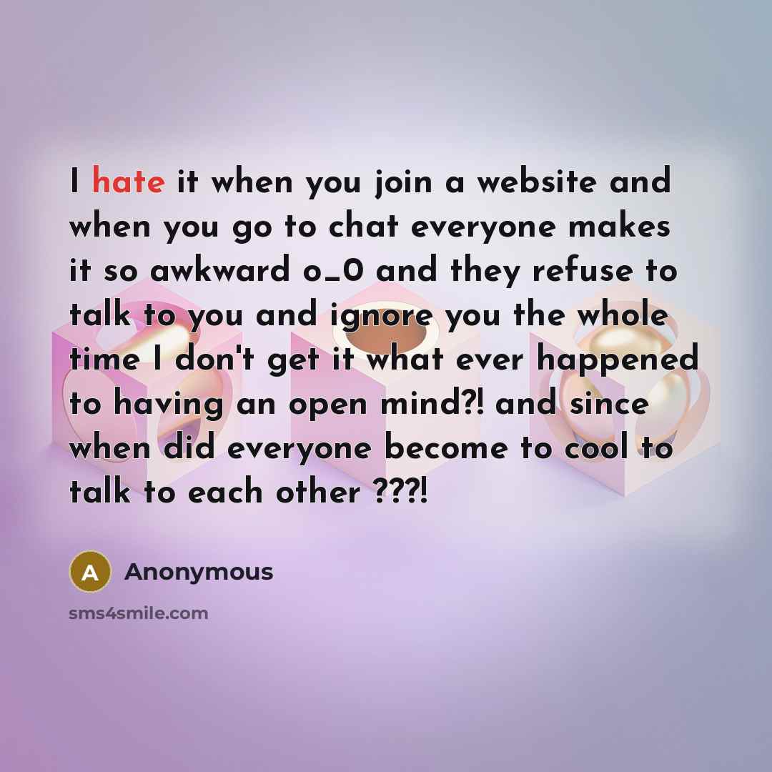“I hate it when you join a website and when you go to chat everyone makes it so awkward o_0 and they refuse to talk to you and ignore you the whole time I don't get it what ever happened to having an open mind?! and since when did everyone become to cool to talk to each other ???!” quote by Anonymous