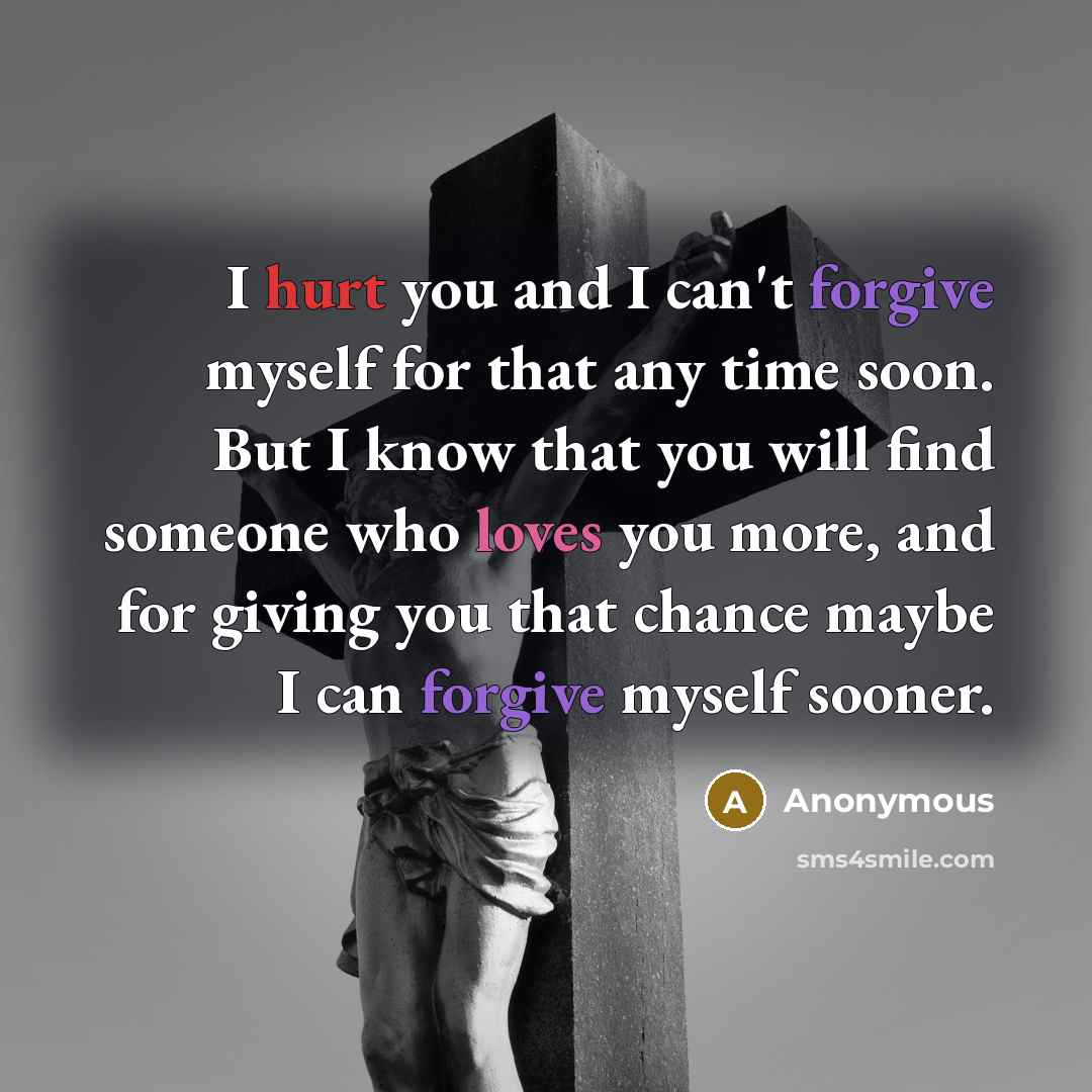 “I hurt you and I can't forgive myself for that any time soon. But I know that you will find someone who loves you more, and for giving you that chance maybe I can forgive myself sooner.” quote by Anonymous