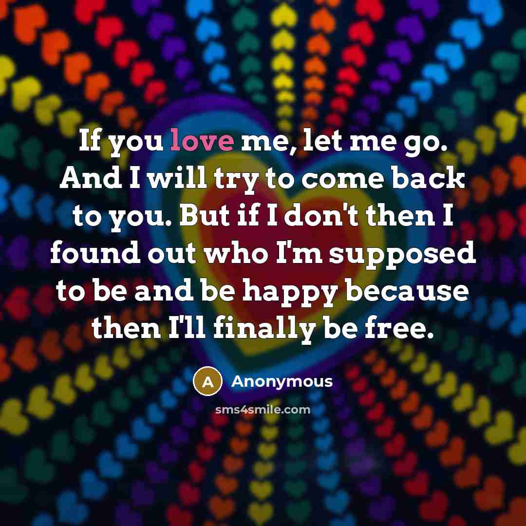 “If you love me, let me go. And I will try to come back to you. But if I don't then I found out who I'm supposed to be and be happy because then I'll finally be free.” quote by Anonymous