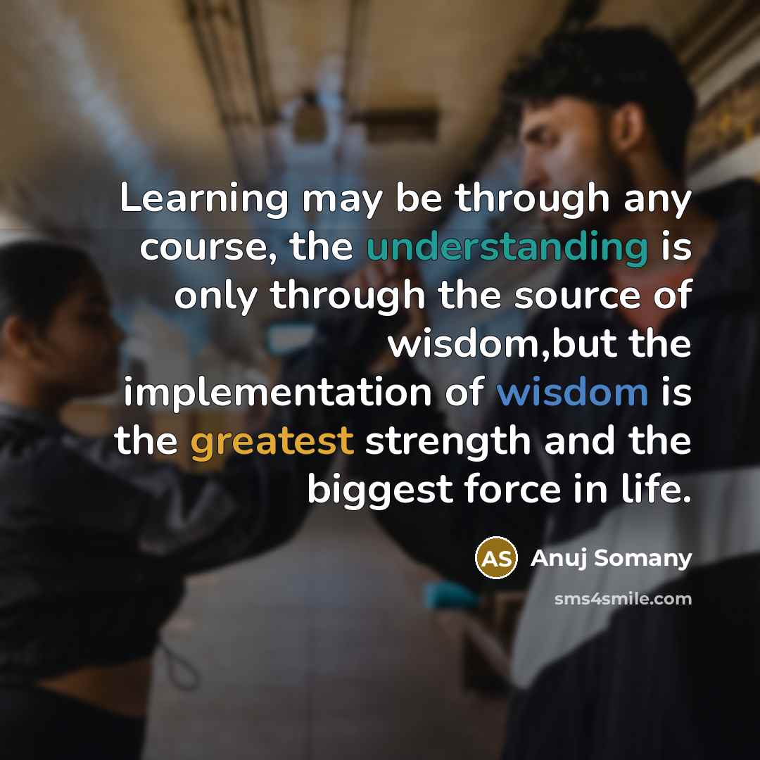 “Learning may be through any course, the understanding is only through the source of wisdom,but the implementation of wisdom is the greatest strength and the biggest force in life.” quote by Anuj Somany