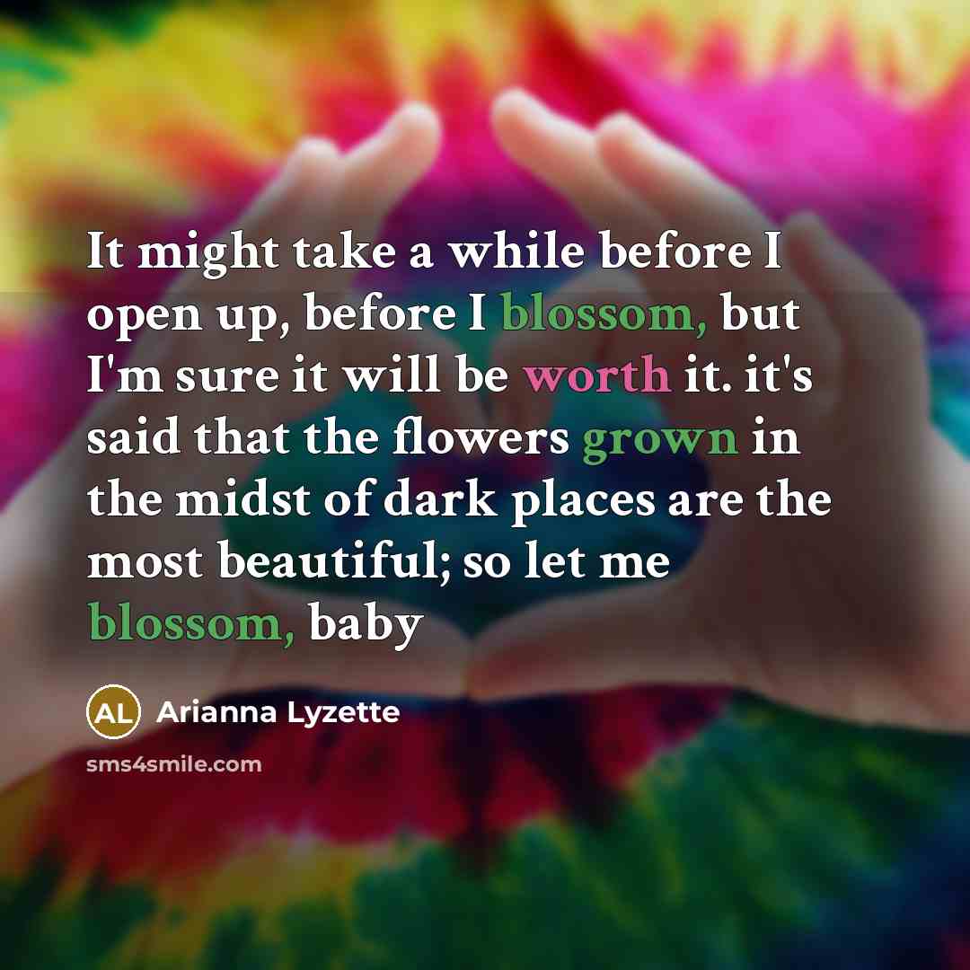 “It might take a while before I open up, before I blossom, but I'm sure it will be worth it. it's said that the flowers grown in the midst of dark places are the most beautiful; so let me blossom, baby” quote by Arianna Lyzette