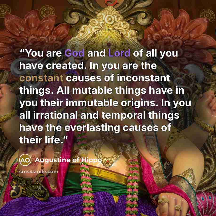 “You are God and Lord of all you have created. In you are the constant causes of inconstant things. All mutable things have in you their immutable origins. In you all irrational and temporal things have the everlasting causes of their life.” quote by Augustine of Hippo