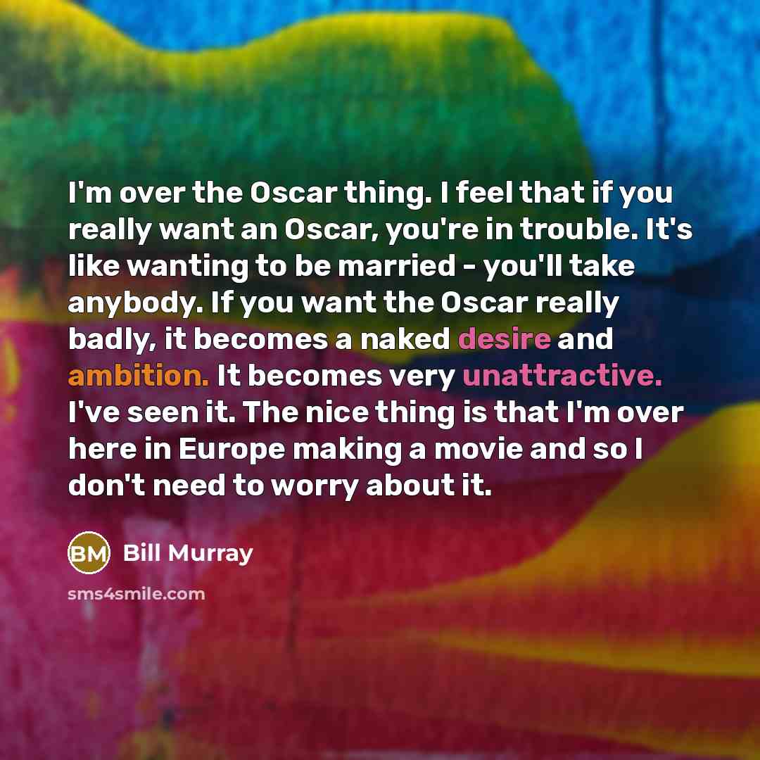 “I'm over the Oscar thing. I feel that if you really want an Oscar, you're in trouble. It's like wanting to be married - you'll take anybody. If you want the Oscar really badly, it becomes a naked desire and ambition. It becomes very unattractive. I've seen it. The nice thing is that I'm over here…” quote by Bill Murray