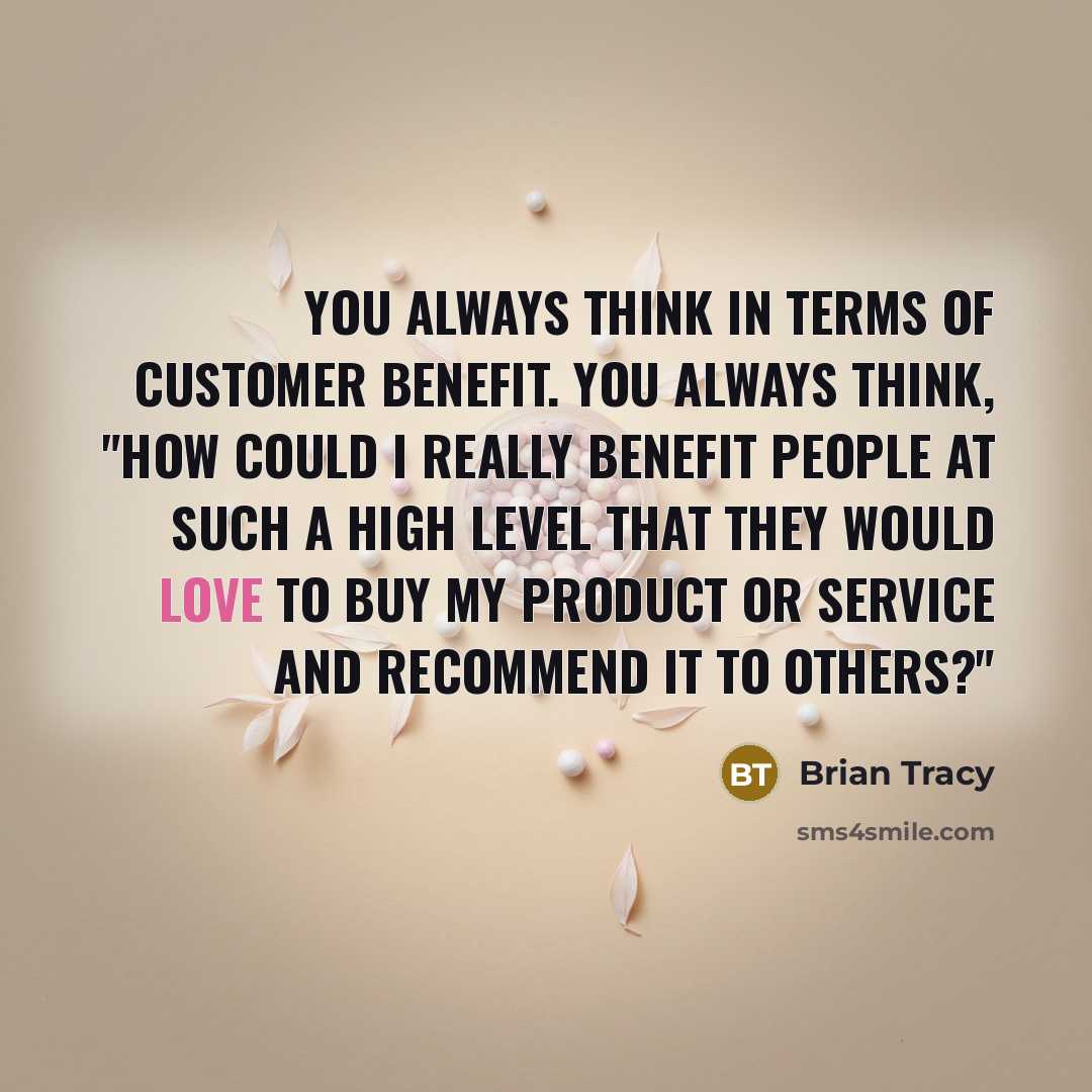 “You always think in terms of customer benefit. You always think, "How could I really benefit people at such a high level that they would love to buy my product or service and recommend it to others?"” quote by Brian Tracy