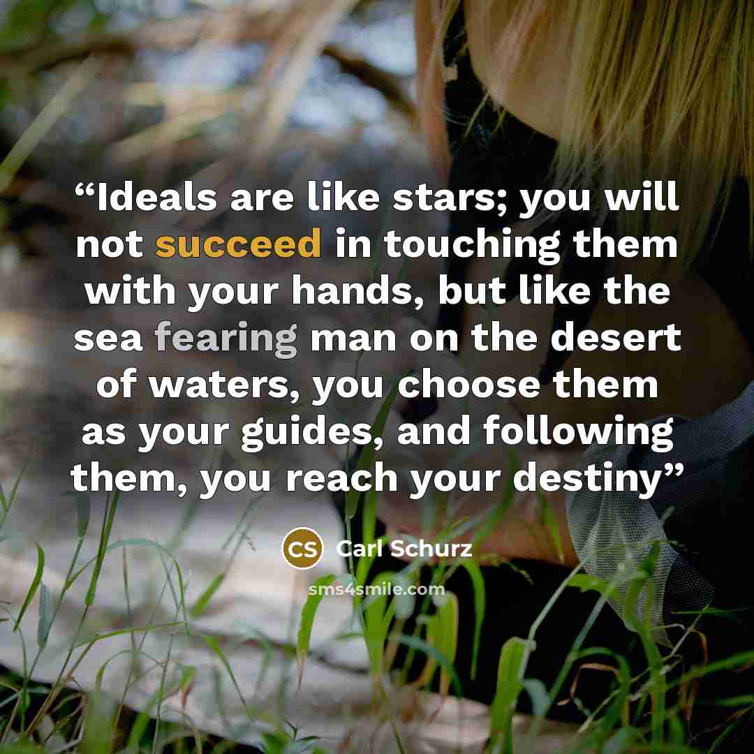 “Ideals are like stars; you will not succeed in touching them with your hands, but like the sea fearing man on the desert of waters, you choose them as your guides, and following them, you reach your destiny” quote by Carl Schurz