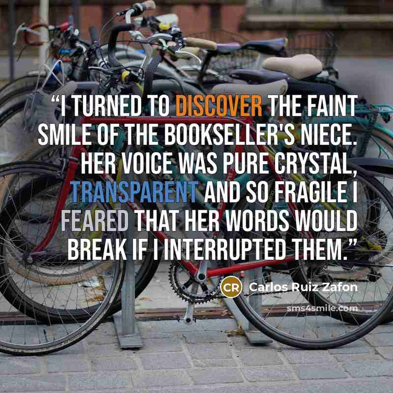“I turned to discover the faint smile of the bookseller's niece. Her voice was pure crystal, transparent and so fragile I feared that her words would break if I interrupted them.” quote by Carlos Ruiz Zafón