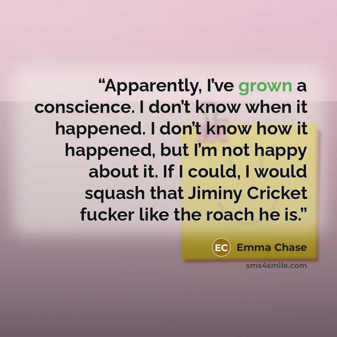 “Apparently, I’ve grown a conscience. I don’t know when it happened. I don’t know how it happened, but I’m not happy about it. If I could, I would squash that Jiminy Cricket fucker like the roach he is.” quote by Emma Chase