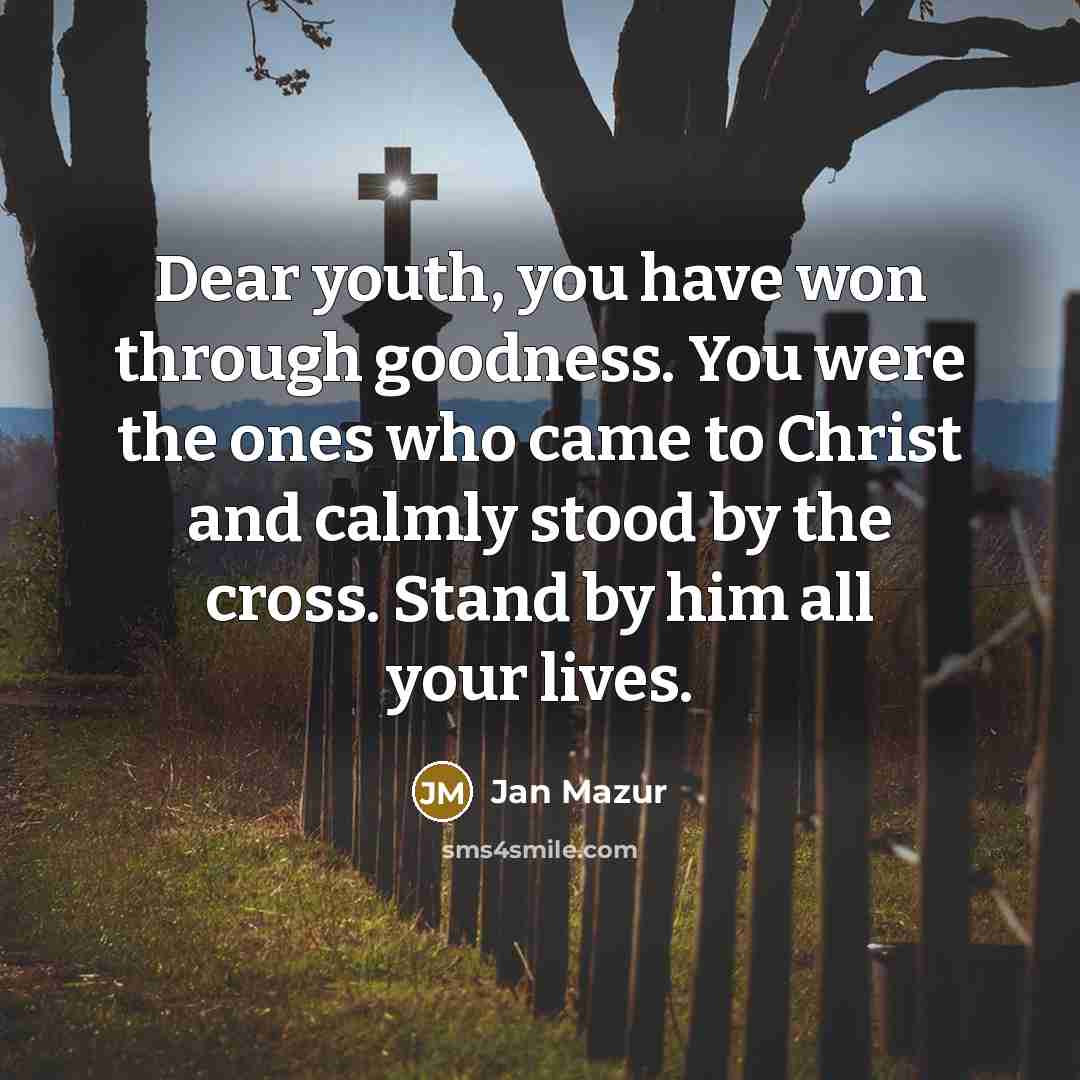 “Dear youth, you have won through goodness. You were the ones who came to Christ and calmly stood by the cross. Stand by him all your lives.” quote by Jan Mazur