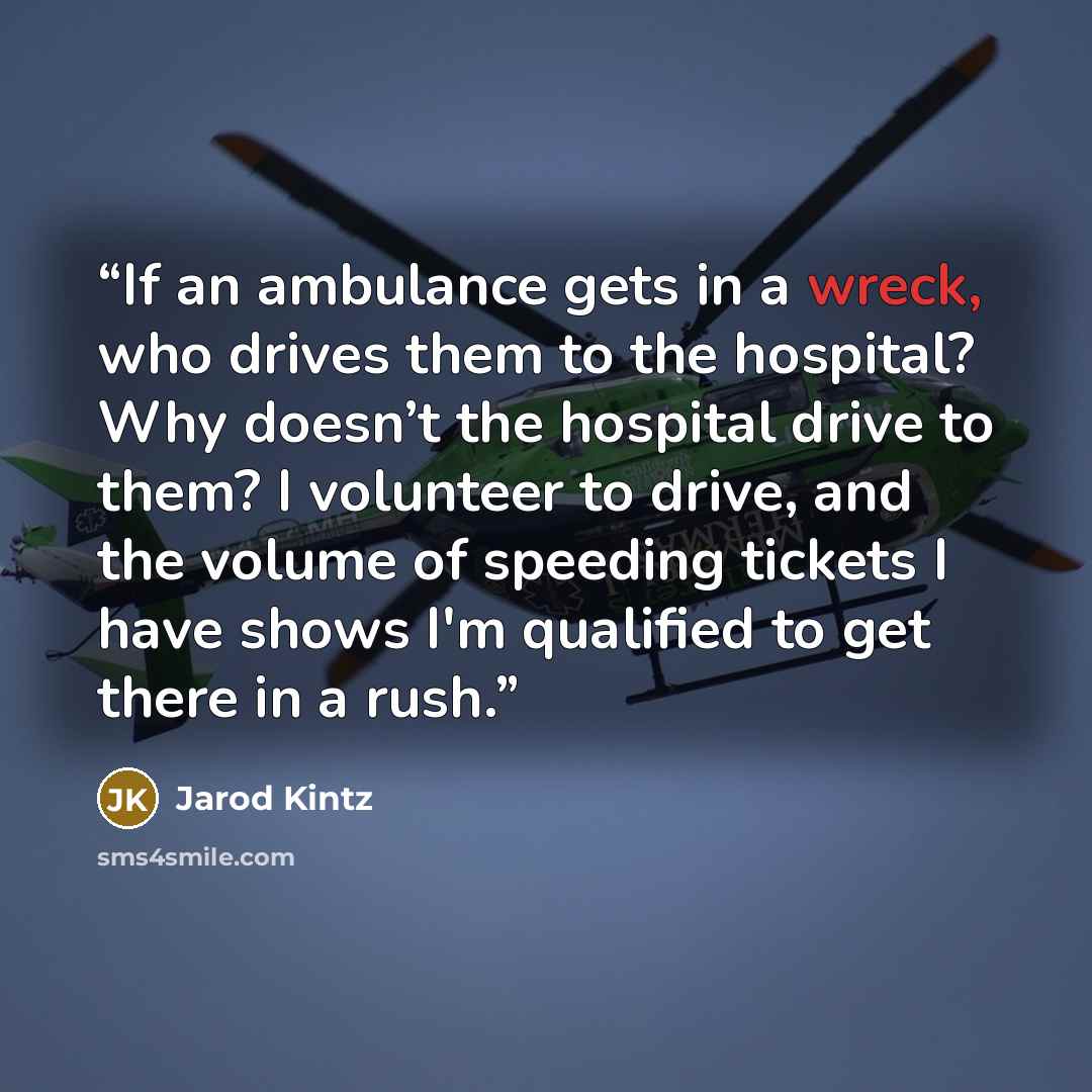 “If an ambulance gets in a wreck, who drives them to the hospital? Why doesn’t the hospital drive to them? I volunteer to drive, and the volume of speeding tickets I have shows I'm qualified to get there in a rush.” quote by Jarod Kintz
