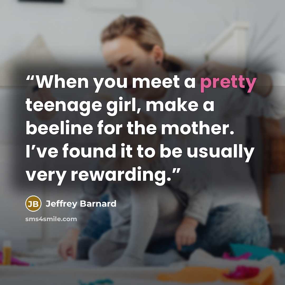 “When you meet a pretty teenage girl, make a beeline for the mother. I’ve found it to be usually very rewarding.” quote by Jeffrey Barnard
