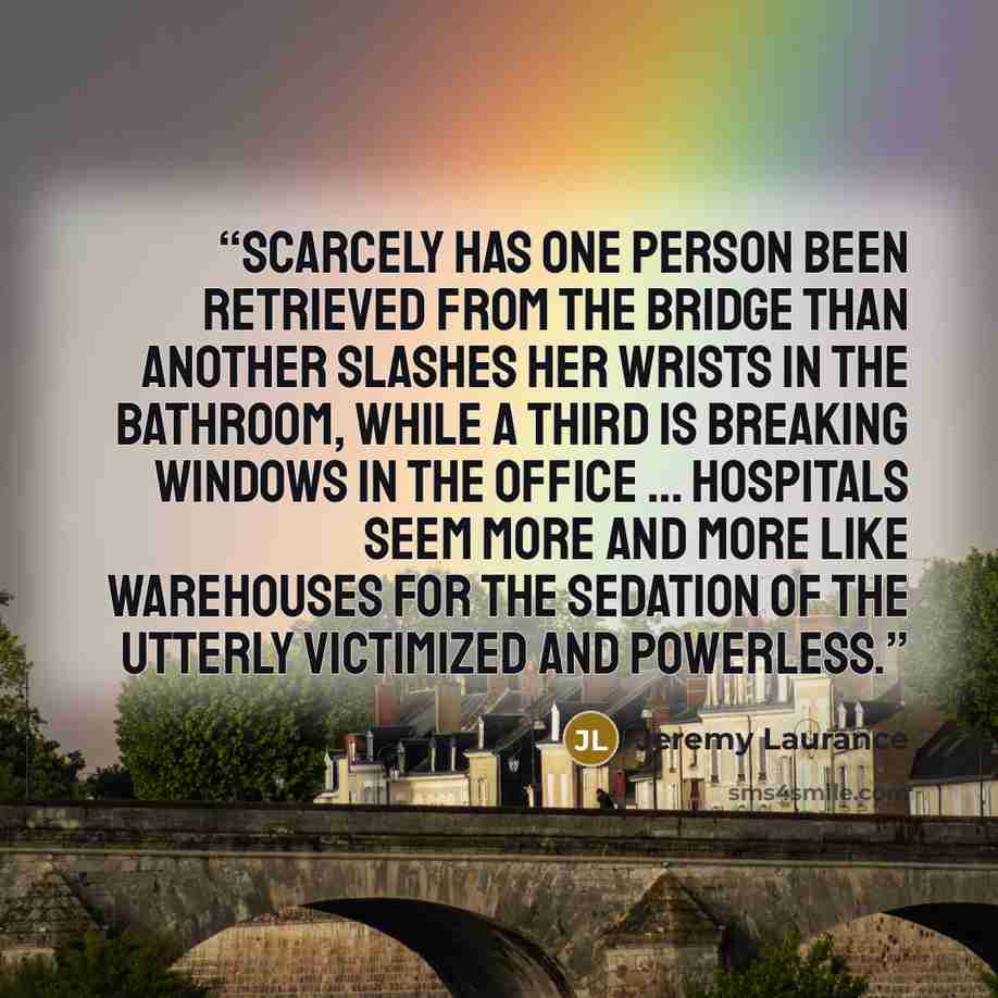 “Scarcely has one person been retrieved from the bridge than another slashes her wrists in the bathroom, while a third is breaking windows in the office … Hospitals seem more and more like warehouses for the sedation of the utterly victimized and powerless.” quote by Jeremy Laurance