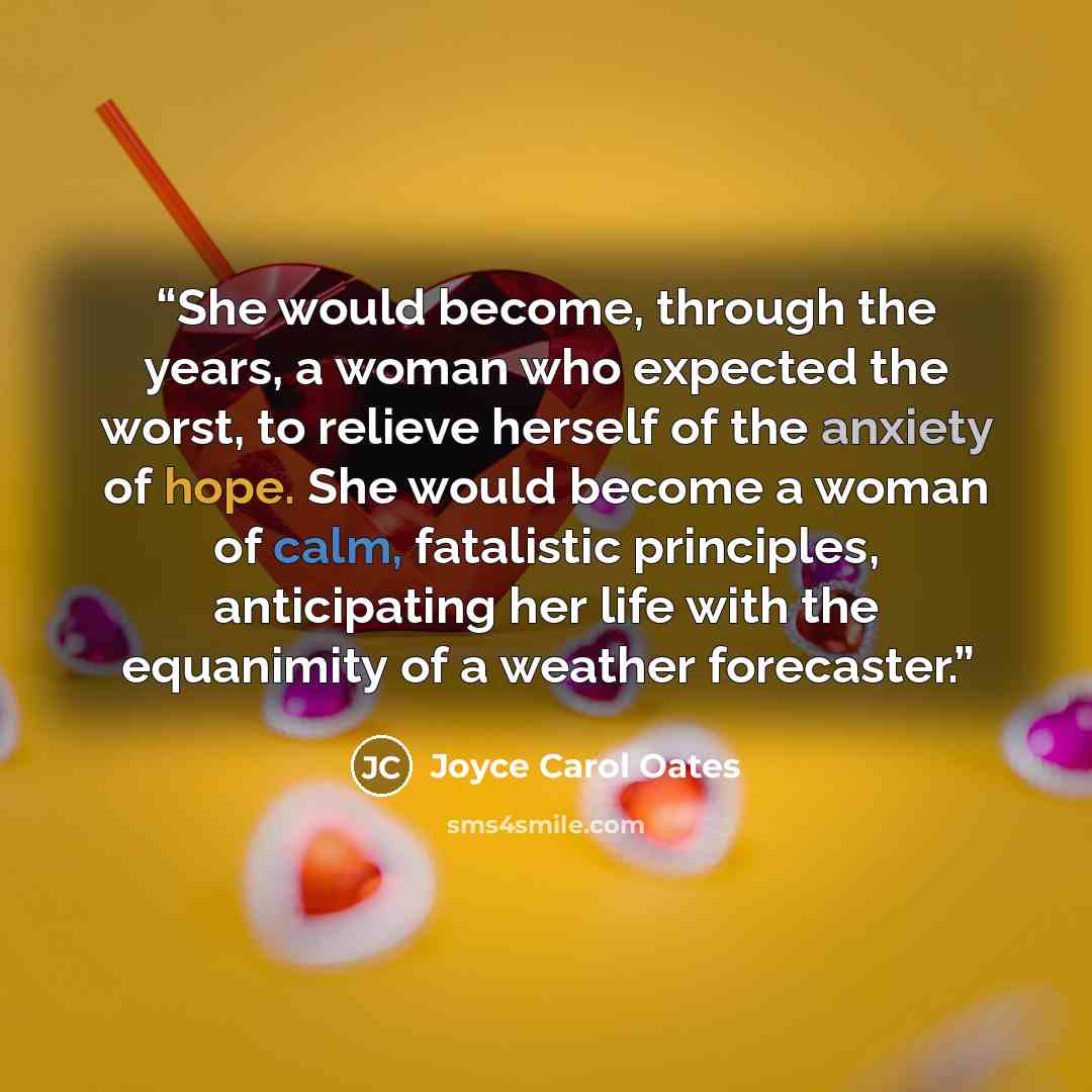 “She would become, through the years, a woman who expected the worst, to relieve herself of the anxiety of hope. She would become a woman of calm, fatalistic principles, anticipating her life with the equanimity of a weather forecaster.” quote by Joyce Carol Oates