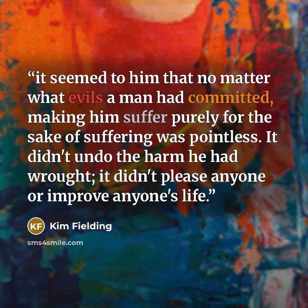 “it seemed to him that no matter what evils a man had committed, making him suffer purely for the sake of suffering was pointless. It didn't undo the harm he had wrought; it didn't please anyone or improve anyone's life.” quote by Kim Fielding