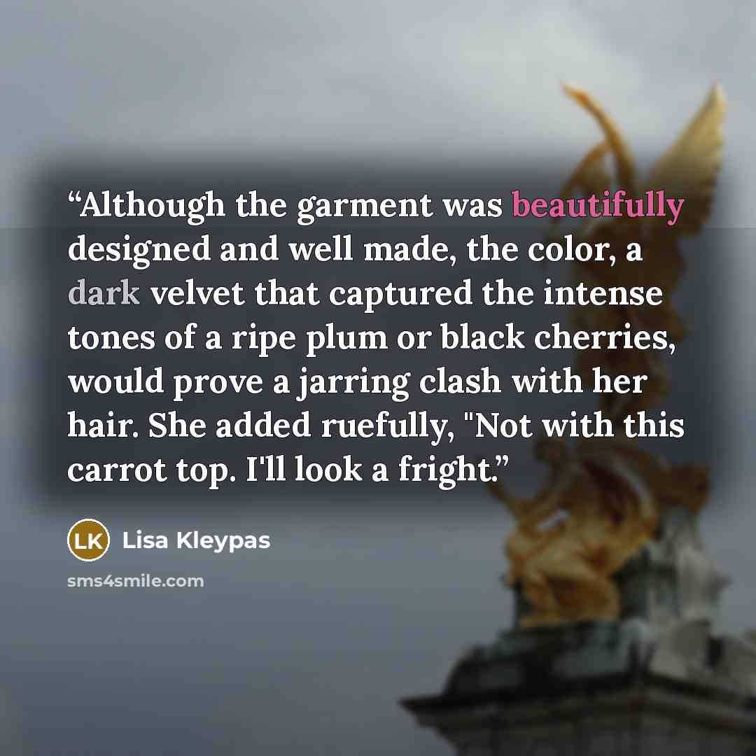 “Although the garment was beautifully designed and well made, the color, a dark velvet that captured the intense tones of a ripe plum or black cherries, would prove a jarring clash with her hair. She added ruefully, "Not with this carrot top. I'll look a fright.” quote by Lisa Kleypas