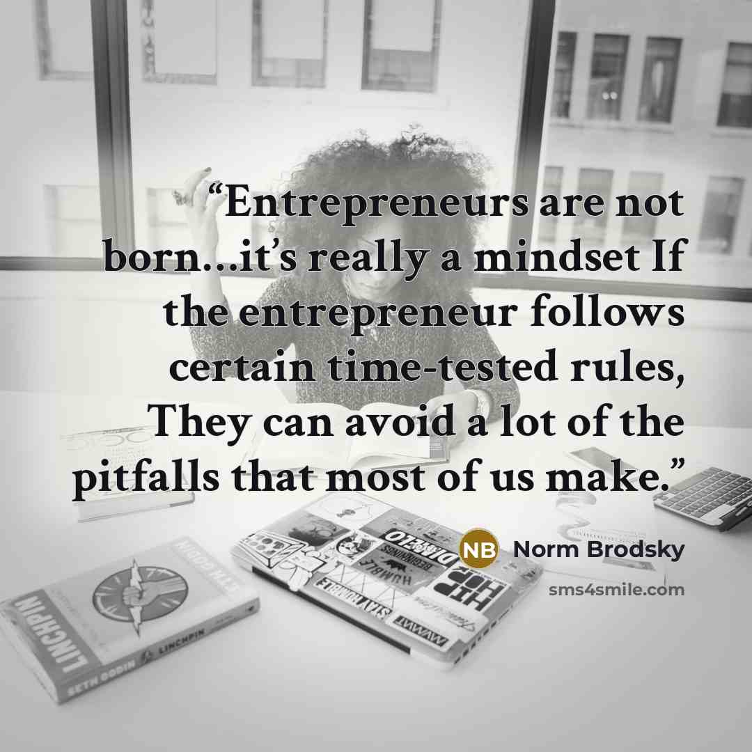 “Entrepreneurs are not born…it’s really a mindset If the entrepreneur follows certain time-tested rules, They can avoid a lot of the pitfalls that most of us make.” quote by Norm Brodsky