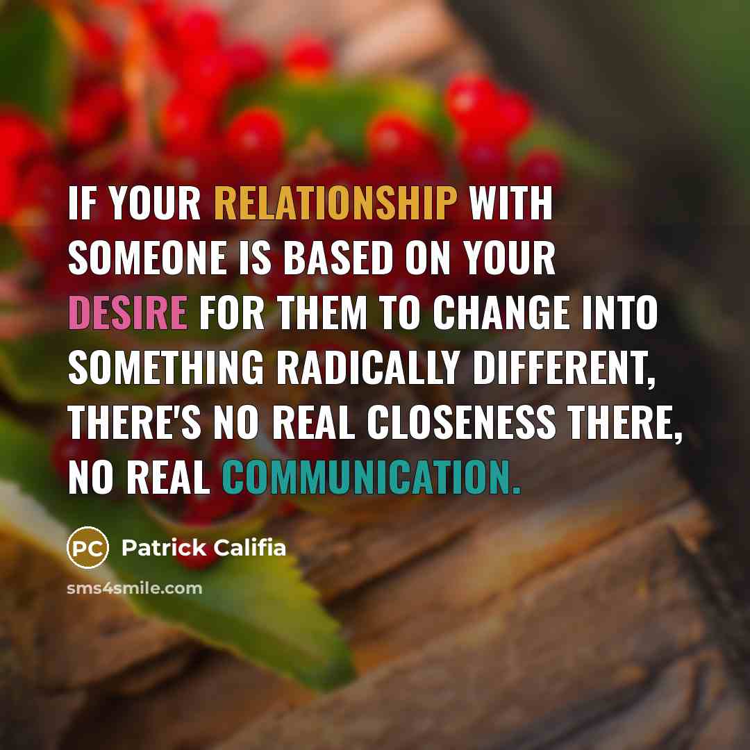 “If your relationship with someone is based on your desire for them to change into something radically different, there's no real closeness there, no real communication.” quote by Patrick Califia