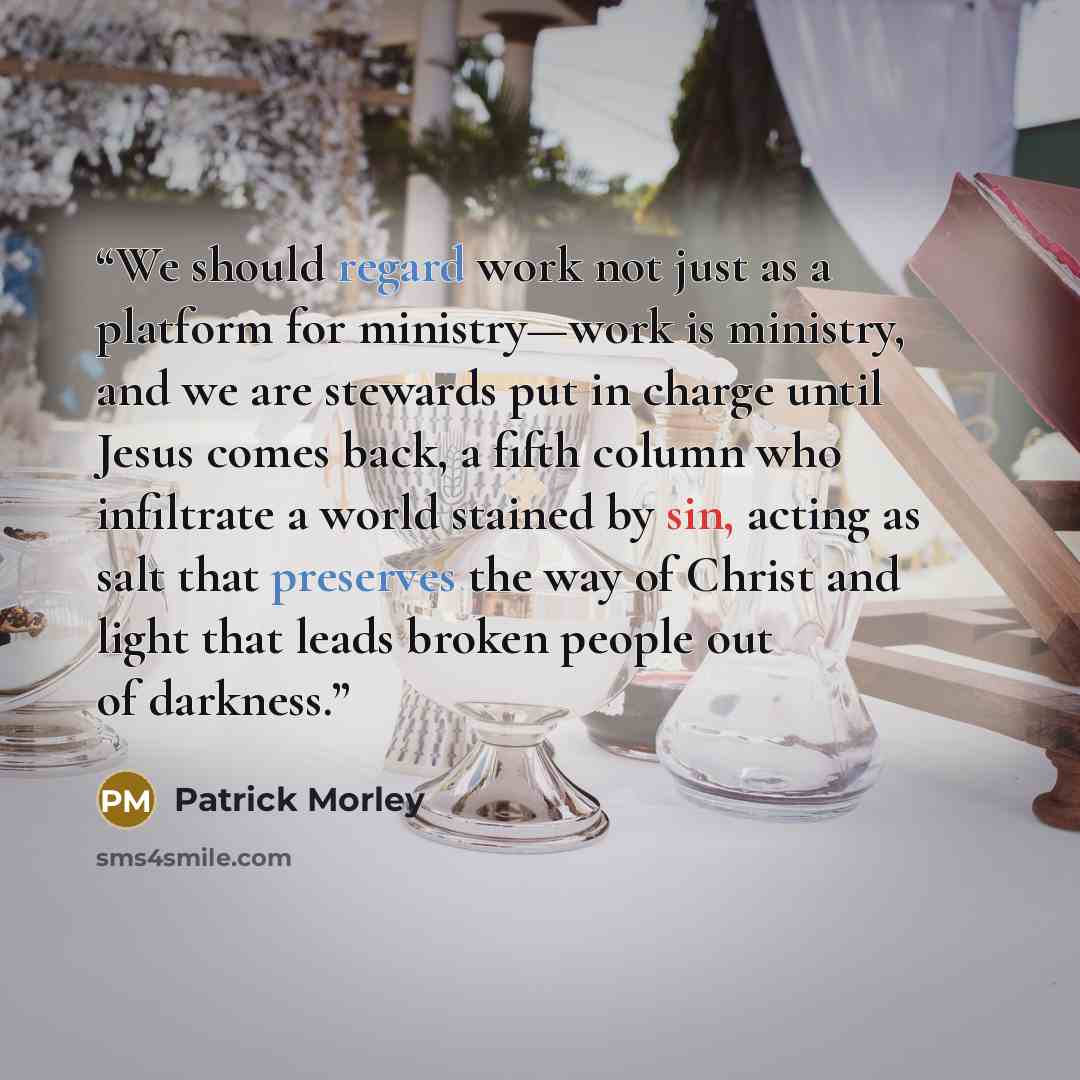 “We should regard work not just as a platform for ministry—work is ministry, and we are stewards put in charge until Jesus comes back, a fifth column who infiltrate a world stained by sin, acting as salt that preserves the way of Christ and light that leads broken people out of darkness.” quote by Patrick Morley
