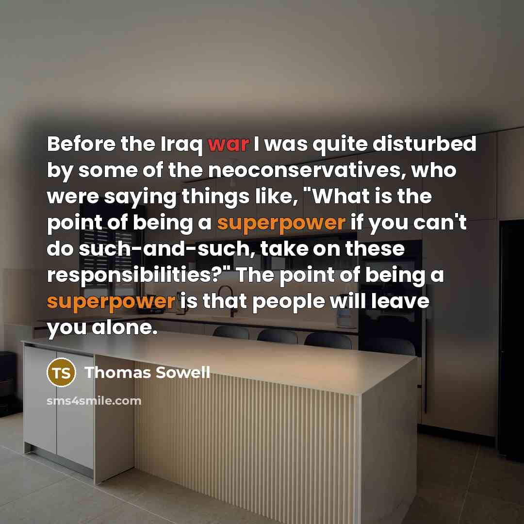 “Before the Iraq war I was quite disturbed by some of the neoconservatives, who were saying things like, "What is the point of being a superpower if you can't do such-and-such, take on these responsibilities?" The point of being a superpower is that people will leave you alone.” quote by Thomas Sowell