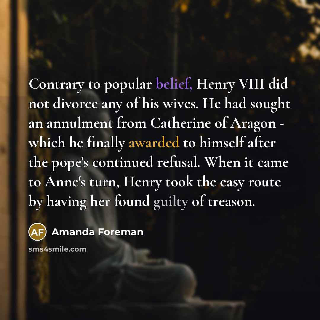 “Contrary to popular belief, Henry VIII did not divorce any of his wives. He had sought an annulment from Catherine of Aragon - which he finally awarded to himself after the pope's continued refusal. When it came to Anne's turn, Henry took the easy route by having her found guilty of treason.” quote by Amanda Foreman