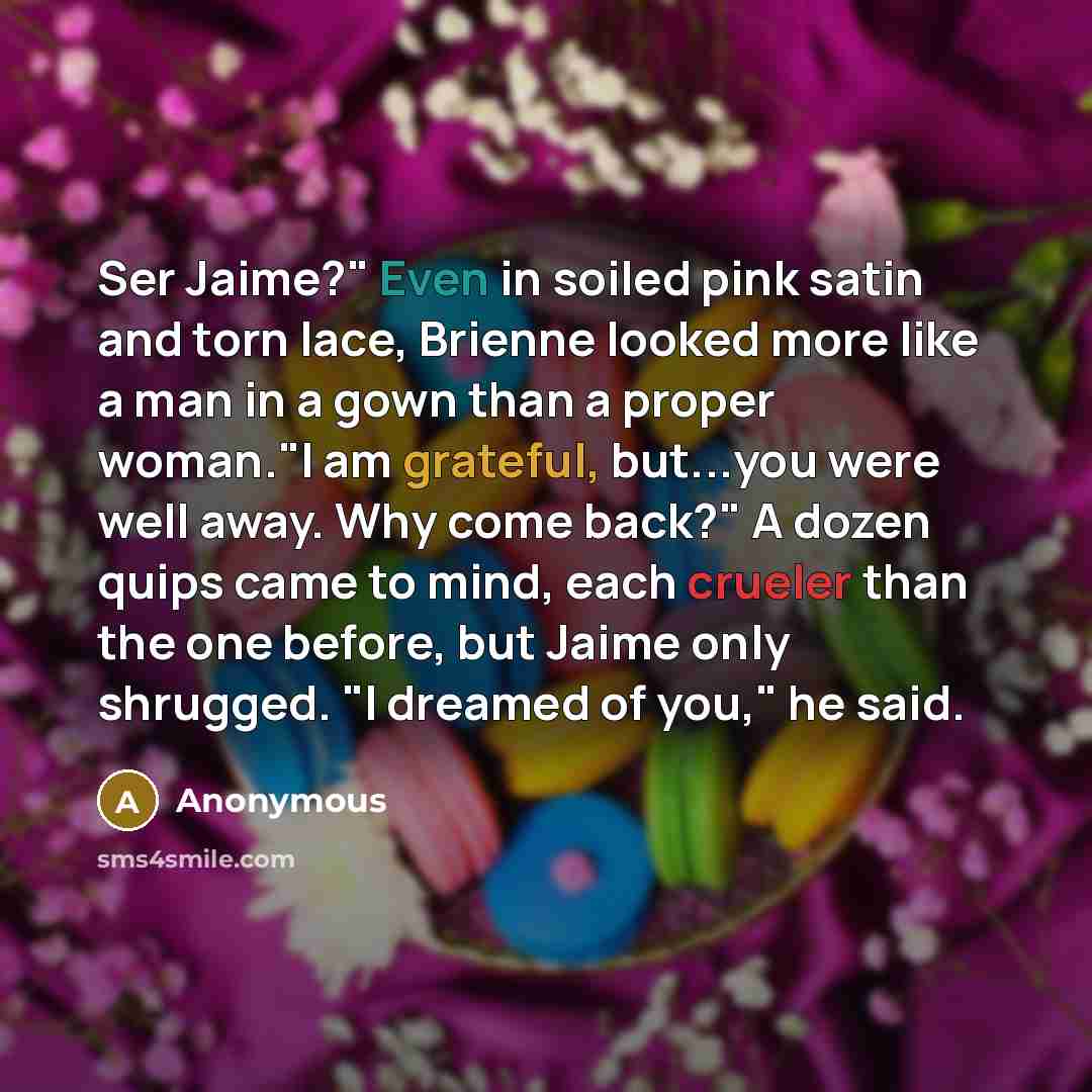 “Ser Jaime?" Even in soiled pink satin and torn lace, Brienne looked more like a man in a gown than a proper woman."I am grateful, but...you were well away. Why come back?" A dozen quips came to mind, each crueler than the one before, but Jaime only shrugged. "I dreamed of you," he said.” quote by Anonymous
