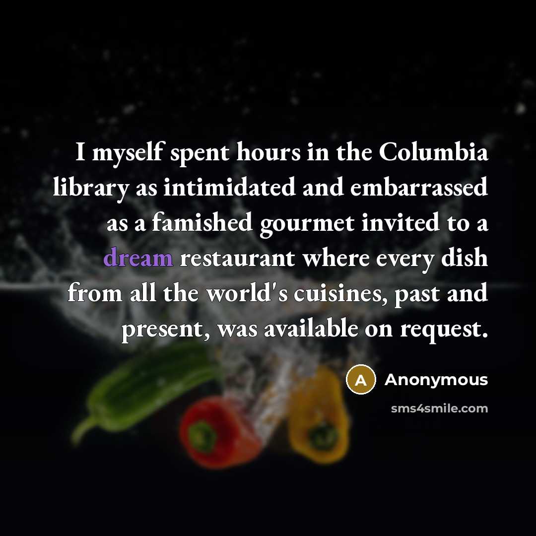 “I myself spent hours in the Columbia library as intimidated and embarrassed as a famished gourmet invited to a dream restaurant where every dish from all the world's cuisines, past and present, was available on request.” quote by Anonymous