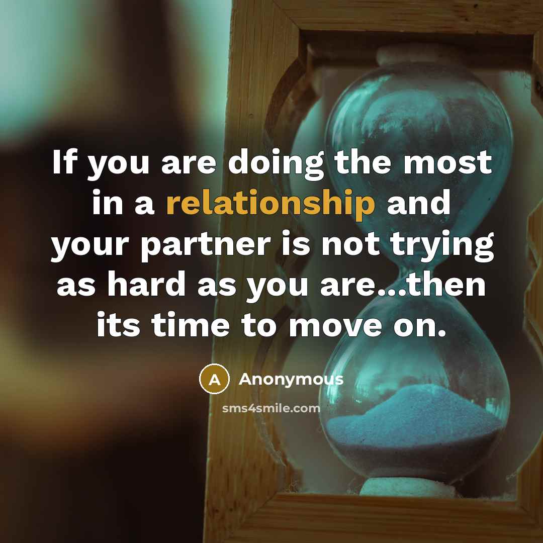 “If you are doing the most in a relationship and your partner is not trying as hard as you are...then its time to move on.” quote by Anonymous