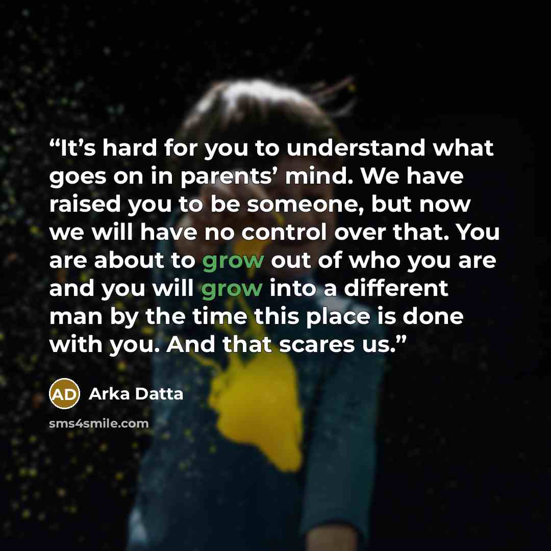 “It’s hard for you to understand what goes on in parents’ mind. We have raised you to be someone, but now we will have no control over that. You are about to grow out of who you are and you will grow into a different man by the time this place is done with you. And that scares us.” quote by Arka Datta