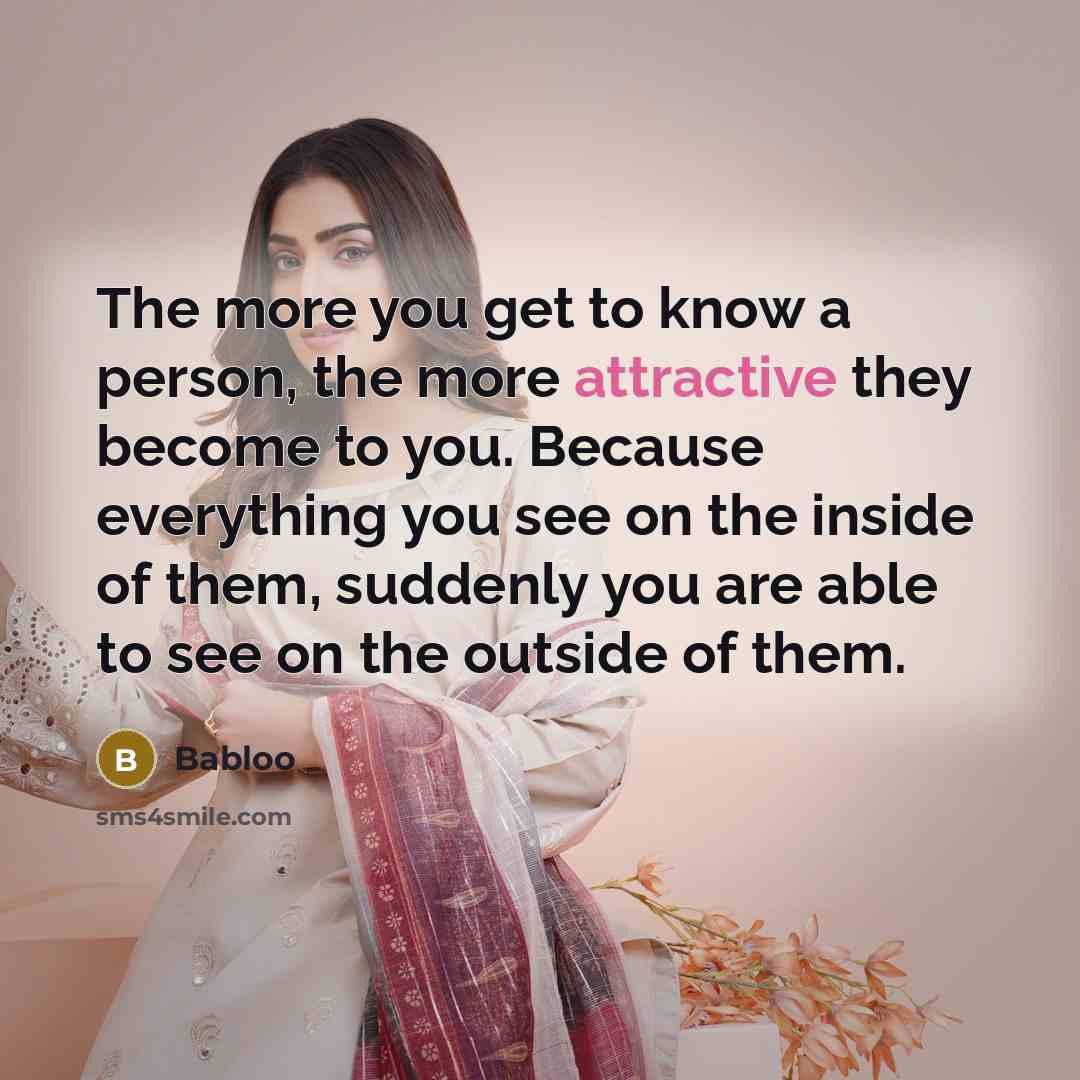 “The more you get to know a person, the more attractive they become to you. Because everything you see on the inside of them, suddenly you are able to see on the outside of them.” quote by Babloo