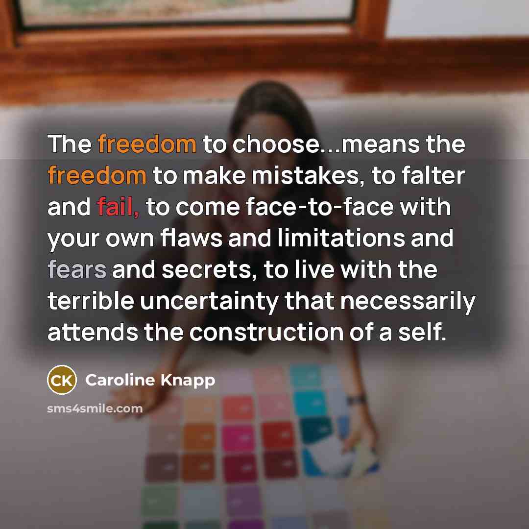 “The freedom to choose...means the freedom to make mistakes, to falter and fail, to come face-to-face with your own flaws and limitations and fears and secrets, to live with the terrible uncertainty that necessarily attends the construction of a self.” quote by Caroline Knapp