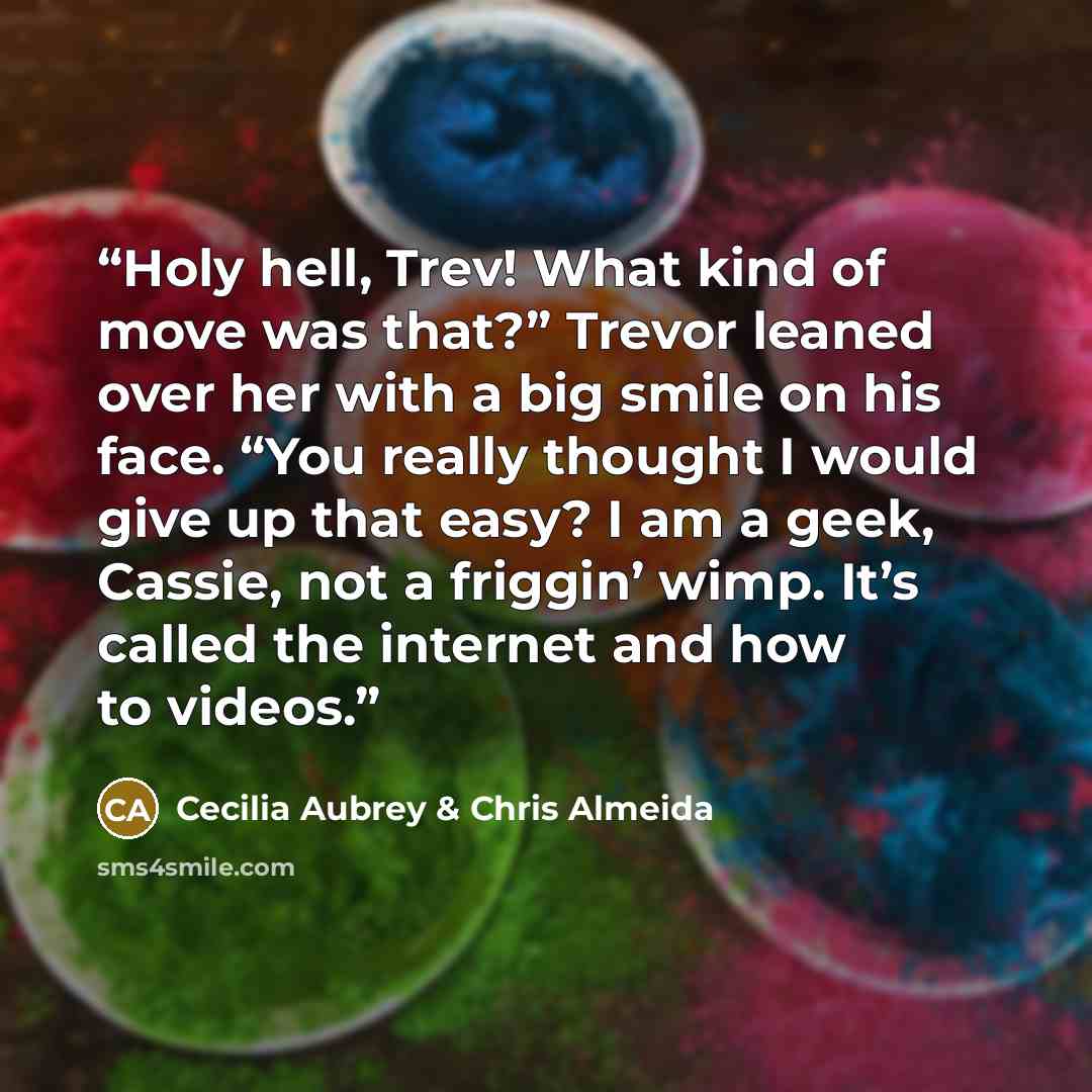 “Holy hell, Trev! What kind of move was that?” Trevor leaned over her with a big smile on his face. “You really thought I would give up that easy? I am a geek, Cassie, not a friggin’ wimp. It’s called the internet and how to videos.” quote by Cecilia Aubrey & Chris Almeida