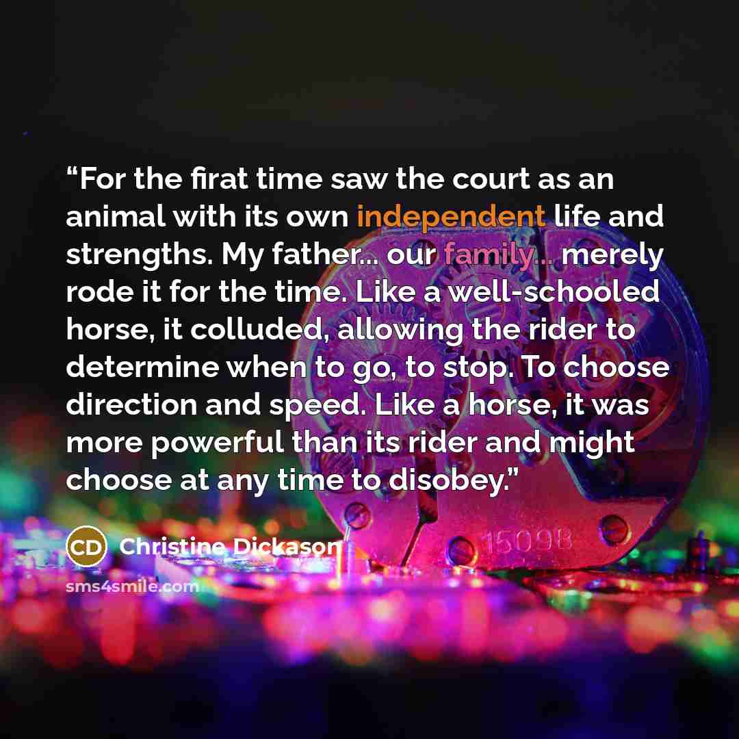 “For the firat time saw the court as an animal with its own independent life and strengths. My father... our family... merely rode it for the time. Like a well-schooled horse, it colluded, allowing the rider to determine when to go, to stop. To choose direction and speed. Like a horse, it was more…” quote by Christine Dickason