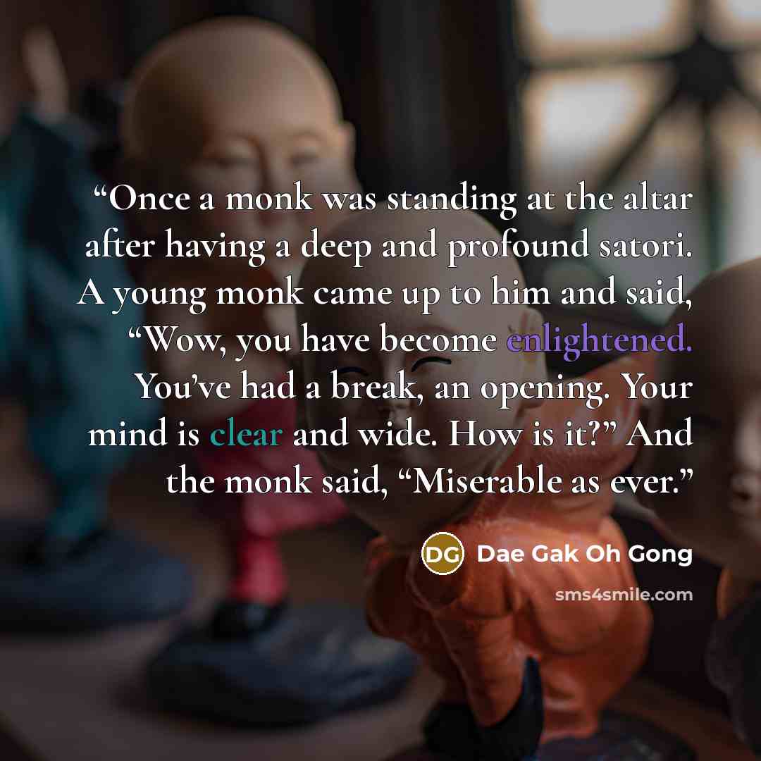 “Once a monk was standing at the altar after having a deep and profound satori. A young monk came up to him and said, “Wow, you have become enlightened. You’ve had a break, an opening. Your mind is clear and wide. How is it?” And the monk said, “Miserable as ever.” quote by Dae Gak Oh Gong