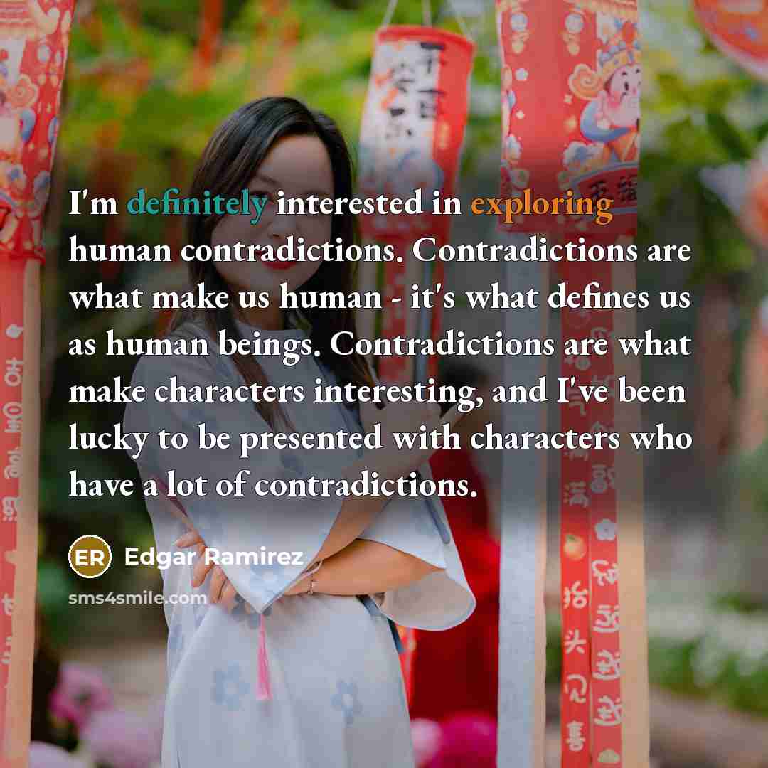 “I'm definitely interested in exploring human contradictions. Contradictions are what make us human - it's what defines us as human beings. Contradictions are what make characters interesting, and I've been lucky to be presented with characters who have a lot of contradictions.” quote by Edgar Ramirez