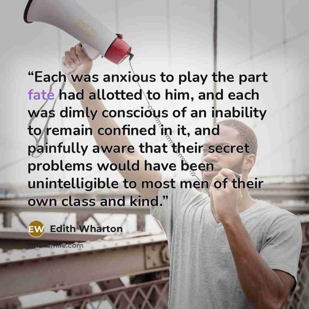 “Each was anxious to play the part fate had allotted to him, and each was dimly conscious of an inability to remain confined in it, and painfully aware that their secret problems would have been unintelligible to most men of their own class and kind.” quote by Edith Wharton
