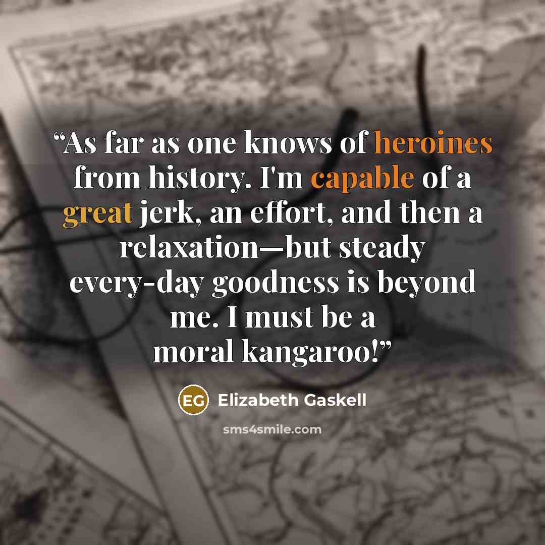 “As far as one knows of heroines from history. I'm capable of a great jerk, an effort, and then a relaxation—but steady every-day goodness is beyond me. I must be a moral kangaroo!” quote by Elizabeth Gaskell